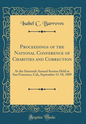 Proceedings of the National Conference of Charities and Correction: At the Sixteenth Annual Session Held in San Francisco, Cal;, September 11-18, 1889 (Classic Reprint) - Barrows, Isabel C