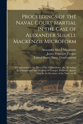 Proceedings of the Naval Court Martial in the Case of Alexander Slidell Mackenzie Microform: A Commander in the Navy of the United States, &c., Including the Charges and Specifications of Charges, Preferred Against him by the Secretary of the Navy: to W - MacKenzie, Alexander Slidell, and United States Navy Court-Martial (M (Creator), and Cooper, James Fenimore