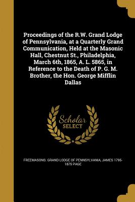 Proceedings of the R.W. Grand Lodge of Pennsylvania, at a Quarterly Grand Communication, Held at the Masonic Hall, Chestnut St., Philadelphia, March 6th, 1865, A. L. 5865, in Reference to the Death of P. G. M. Brother, the Hon. George Mifflin Dallas - Freemasons Grand Lodge of Pennsylvania (Creator), and Page, James 1795-1875