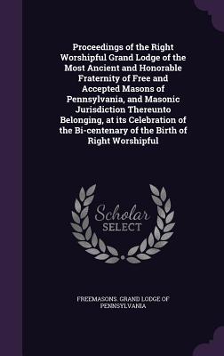 Proceedings of the Right Worshipful Grand Lodge of the Most Ancient and Honorable Fraternity of Free and Accepted Masons of Pennsylvania, and Masonic Jurisdiction Thereunto Belonging, at its Celebration of the Bi-centenary of the Birth of Right Worshipful - Freemasons Grand Lodge of Pennsylvania (Creator)