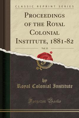 Proceedings of the Royal Colonial Institute, 1881-82, Vol. 13 (Classic Reprint) - Institute, Royal Colonial