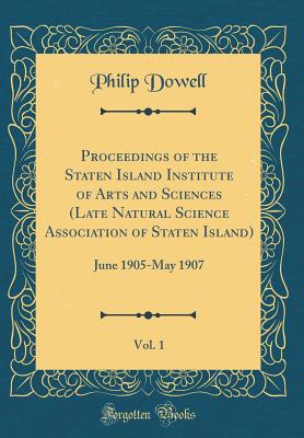 Proceedings of the Staten Island Institute of Arts and Sciences (Late Natural Science Association of Staten Island), Vol. 1: June 1905-May 1907 (Classic Reprint) - Dowell, Philip