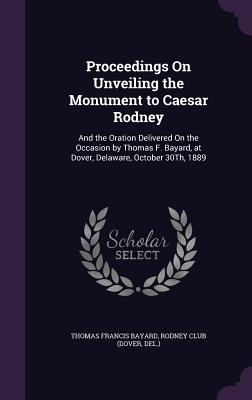 Proceedings On Unveiling the Monument to Caesar Rodney: And the Oration Delivered On the Occasion by Thomas F. Bayard, at Dover, Delaware, October 30Th, 1889 - Bayard, Thomas Francis, and Rodney Club (Dover, Del ) (Creator)