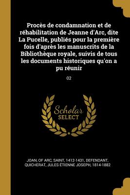 Proces de condamnation et de rehabilitation de Jeanne d'Arc, dite La Pucelle, publies pour la premiere fois d'apres les manuscrits de la Bibliotheque royale, suivis de tous les documents historiques qu'on a pu reunir: 02 - Joan, Of Arc Saint (Creator), and Quicherat, Jules Etienne Joseph