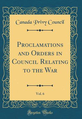 Proclamations and Orders in Council Relating to the War, Vol. 6 (Classic Reprint) - Council, Canada Privy