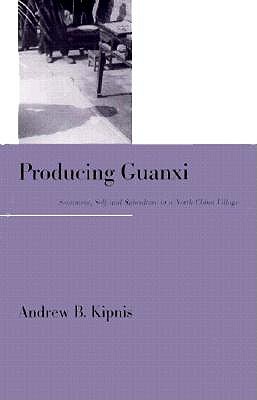 Producing Guanxi: Sentiment, Self, and Subculture in a North China Village - Kipnis, Andrew B