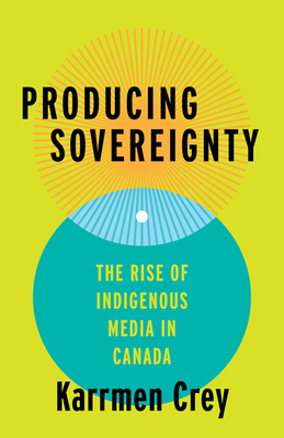Producing Sovereignty: The Rise of Indigenous Media in Canada - Crey, Karrmen