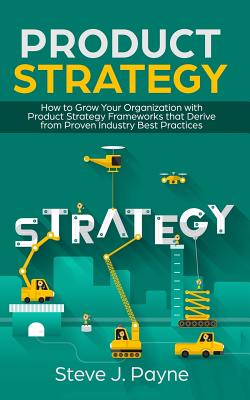 Product Strategy: How to Grow Your Organization with Product Strategies Framework that Derive from Proven Industry Best Practices - Payne, Steve J