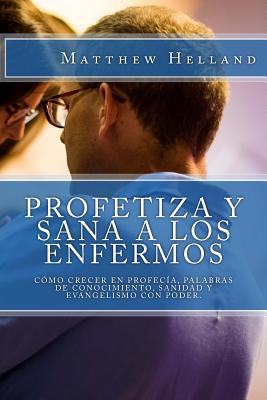 Profetiza y sana a los enfermos: C?mo crecer en profec?a, Palabras de conocimiento, Sanidad y evangelismo con poder - Beacham Jr, A D (Introduction by), and Helland, Matthew