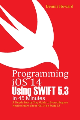 Programming iOS 14 Using Swift 5.3 in 45 Minutes: A Step by Step Guide to Everything you Need to Know about iOS 14 on Swift 5.3 - Howard, Dennis