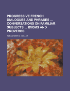 Progressive French Dialogues and Phrases Conversations on Familiar Subjects Idioms and Proverbs - Collot, Alexander G