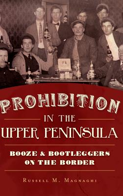 Prohibition in the Upper Peninsula: Booze & Bootleggers on the Border - Magnaghi, Russell M
