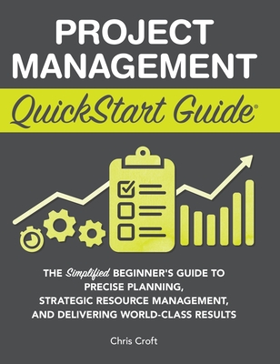 Project Management QuickStart Guide: The Simplified Beginner's Guide to Precise Planning, Strategic Resource Management, and Delivering World Class Results - Croft, Chris