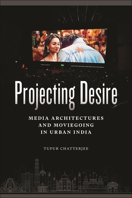 Projecting Desire: Media Architectures and Moviegoing in Urban India - Chatterjee, Tupur