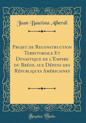 Projet de Reconstruction Territoriale Et Dynastique de l'Empire Du Brsil Aux Dpens Des Rpubliques Amricaines (Classic Reprint) - Alberdi, Juan Bautista