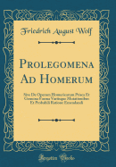 Prolegomena Ad Homerum: Sive de Operum Homericorum Prisca Et Genuina Forma Variisque Mutationibus Et Probabili Ratione Emendandi (Classic Reprint)