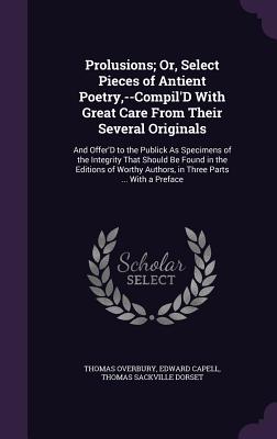 Prolusions; Or, Select Pieces of Antient Poetry, --Compil'D With Great Care From Their Several Originals: And Offer'D to the Publick As Specimens of the Integrity That Should Be Found in the Editions of Worthy Authors, in Three Parts ... With a Preface - Overbury, Thomas, Sir, and Capell, Edward, and Dorset, Thomas Sackville