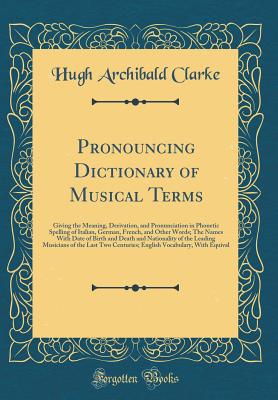 Pronouncing Dictionary of Musical Terms: Giving the Meaning, Derivation, and Pronunciation in Phonetic Spelling of Italian, German, French, and Other Words; The Names with Date of Birth and Death and Nationality of the Leading Musicians of the Last Two Ce - Clarke, Hugh Archibald