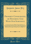 Property Consecrated, or Honoring God with Our Substance: An Inquiry Into the Will of God in Relation to Property, and an Examination of the Temporal and Spiritual Advantage Arising from Its Right Use (Classic Reprint)