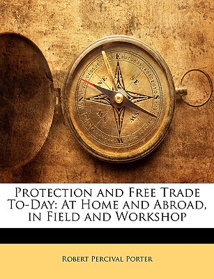 Protection and Free Trade To-Day: At Home and Abroad, in Field and Workshop - Porter, Robert Percival