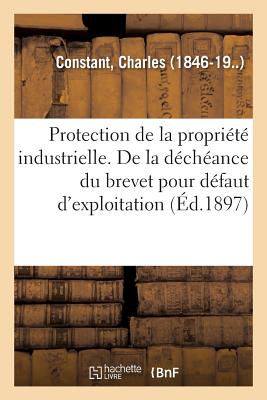 Protection de la Propri?t? Industrielle. de la D?ch?ance Du Brevet Pour D?faut d'Exploitation: D?terminer Le Sens Du Mot Exploiter Dans l'Article 5 de la Convention Internationale Du 20 Mars 1883 - Constant, Charles