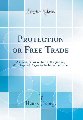 Protection or Free Trade: An Examination of the Tariff Question, with Especial Regard to the Interest of Labor (Classic Reprint) - George, Henry