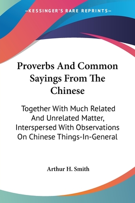 Proverbs And Common Sayings From The Chinese: Together With Much Related And Unrelated Matter, Interspersed With Observations On Chinese Things-In-General - Smith, Arthur H