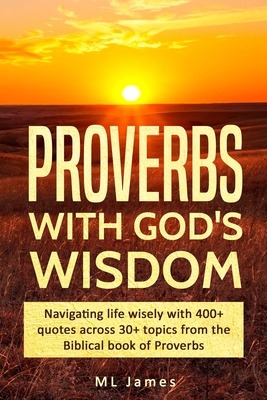 Proverbs with God's Wisdom: Navigating life wisely with 400+ quotes across 30+ topics from the Biblical book of Proverbs - James, ML