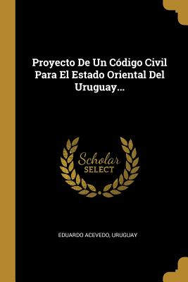 Proyecto De Un Cdigo Civil Para El Estado Oriental Del Uruguay... - Acevedo, Eduardo, and Uruguay