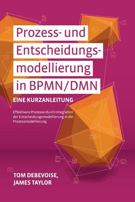 Prozess-Und Entscheidungsmodellierung in Bpmn/Dmn: Eine Kurzanleitung: Effektivere Prozesse Durch Integration Der Entscheidungsmodellierung in Die Prozessmodellierung - Debevoise, Tom, and Taylor, James, and Decker, Gero (Preface by)