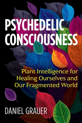 Psychedelic Consciousness: Plant Intelligence for Healing Ourselves and Our Fragmented World - Grauer, Daniel