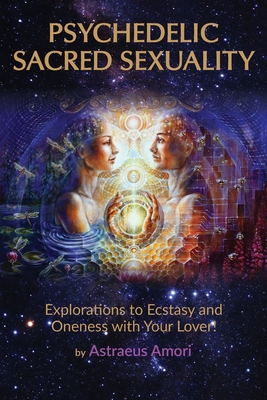 Psychedelic Sacred Sexuality: Explorations to Ecstasy and Oneness with Your Lover - Amori, Astraeus, and Atkins, Elizabeth Ann (Editor)