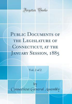 Public Documents of the Legislature of Connecticut, at the January Session, 1885, Vol. 2 of 2 (Classic Reprint) - Assembly, Connecticut General