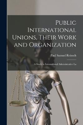 Public International Unions, Their Work and Organization; a Study in International Administrative La - Reinsch, Paul Samuel
