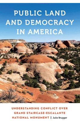 Public Land and Democracy in America: Understanding Conflict Over Grand Staircase-Escalante National Monument - Brugger, Julie