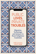 Public Loves, Private Troubles: Migration, Technology, and Intimacy in Rural Indigenous Guatemala