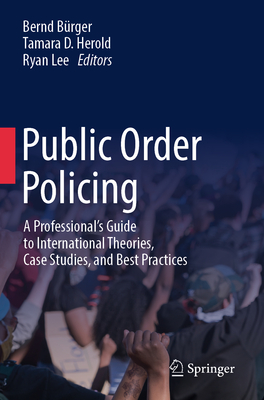 Public Order Policing: A Professional's Guide to International Theories, Case Studies, and Best Practices - Brger, Bernd (Editor), and Herold, Tamara D. (Editor), and Lee, Ryan (Editor)