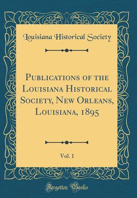 Publications of the Louisiana Historical Society, New Orleans, Louisiana, 1895, Vol. 1 (Classic Reprint) - Society, Louisiana Historical