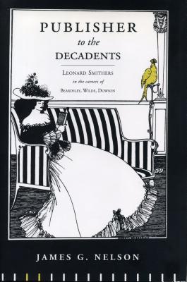 Publisher to the Decadents: Leonard Smithers in the Careers of Beardsley, Wilde, and Dowson - Nelson, James G