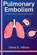 Pulmonary Embolism: A Complete Guide for Patients and Caregivers: Your Path to Understanding, Treatment, and Lasting Recovery