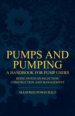 Pumps and Pumping - A Handbook For Pump Users Being Notes On Selection, Construction And Management - Bale, Manfred Powis