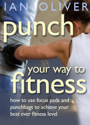 Punch Your Way to Fitness: How to Use Focus Pads and Punchbags to Achieve Your Best Ever Fitness Level - Oliver, Ian