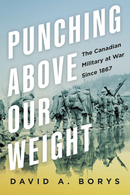 Punching Above Our Weight: The Canadian Military at War Since 1867 - Borys, David A