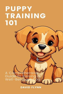 Puppy Training 101: A Comprehensive Guide to Raising a Well-Behaved Dog - Flynn, David