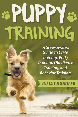 Puppy Training: A Step-by-Step Guide to Crate Training, Potty Training, Obedience Training, and Behavior Training - Chandler, Julia