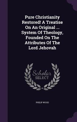 Pure Christianity Restored! A Treatise On An Original ... System Of Theology, Founded On The Attributes Of The Lord Jehovah - Wood, Philip