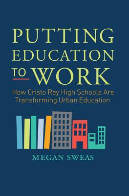 Putting Education to Work: How Cristo Rey High Schools are Transforming Urban Education - Sweas, Megan