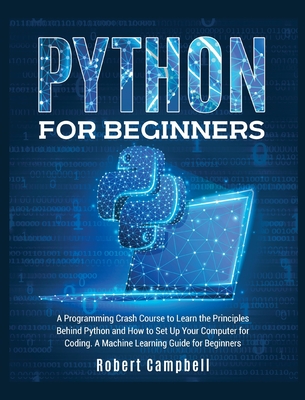 Python for Beginners: A Programming Crash Course to Learn the Principles Behind Python and How to Set Up Your Computer for Coding. A Machine Learning Guide for Beginners. - Campbell, Robert