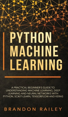 Python Machine Learning: A Practical Beginner's Guide for Understanding Machine Learning, Deep Learning and Neural Networks with Python, Scikit-Learn, Tensorflow and Keras - Railey, Brandon