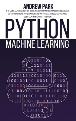 Python Machine Learning: The Ultimate Guide for Beginners to Master Machine Learning with Practical Applications to Artificial Intelligence and Deep Learning with Python - Park, Andrew